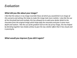 Evaluation
What did you like about your image?
I like that the colours in my image resemble those of which you would find in an image of
this scenario and setting; this helps to make the image look more realistic. I also like the use
of the threshold tool and multiply, this has allowed me to add some darker detail to the
mountain from the original image which helps defy the mountain and give it some more
depth and realism. I like the use of the gradient tool on the sky of my image, this has helped
by blending together two shades of blue to give the sky a better effect that it has clouds and
is passing by.
What would you improve if you did it again?
 
