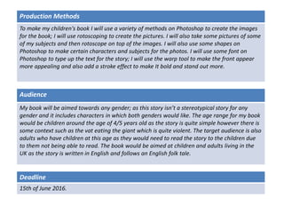 Deadline
15th of June 2016.
Audience
My book will be aimed towards any gender; as this story isn’t a stereotypical story for any
gender and it includes characters in which both genders would like. The age range for my book
would be children around the age of 4/5 years old as the story is quite simple however there is
some context such as the vat eating the giant which is quite violent. The target audience is also
adults who have children at this age as they would need to read the story to the children due
to them not being able to read. The book would be aimed at children and adults living in the
UK as the story is written in English and follows an English folk tale.
Production Methods
To make my children's book I will use a variety of methods on Photoshop to create the images
for the book; I will use rotoscoping to create the pictures. I will also take some pictures of some
of my subjects and then rotoscope on top of the images. I will also use some shapes on
Photoshop to make certain characters and subjects for the photos. I will use some font on
Photoshop to type up the text for the story; I will use the warp tool to make the front appear
more appealing and also add a stroke effect to make It bold and stand out more.
 