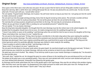 Original Script http://www.worldoftales.com/South_American_folktales/South_American_Folktale_34.html
Once upon a time there was a man who was very poor. He was so poor that he had to sell one thing after another to get food to
keep from starving. After a while there was nothing left except the cat. He was very fond of his cat, and he said, “O, Cat, let come
what will, I’ll never part with you. I would rather starve.”
The cat replied, “O good master Domingo, rest in peace. You will never starve as long as you have me. I am going out into the world
to make a fortune for us both.”
The cat went out into the jungle and dug and dug. Every time he dug he turned up silver pieces. The cat took a number of these
home to his master so that he could purchase food. The rest of the pieces of silver the cat carried to the king.
The next day the cat dug up pieces of gold and carried them to the king. The next day he carried pieces of diamonds.
“Where do you get these rich gifts? Who is sending me such wonderful presents?” asked the king.
The cat replied, “It is my master, Domingo.”
Now the king had a beautiful daughter. He thought that this man Domingo must be the richest man in the whole kingdom. He
decided that his daughter should marry him at once. He made arrangements for the wedding through the cat.
“I haven’t any clothes to wear at the wedding,” said Domingo when the cat told him that he was to marry the daughter of the king.
“Never mind about that. Just leave it to me,” replied the cat.
The cat went to the king and said, “O King, there has been a terrible fire in the tailor shop where they were making the wedding
garments of my master, Domingo. The tailor and all of his assistants were burned to death, and the entire outfit of my master
Domingo was destroyed. Hasn’t your majesty something which you could lend him to wear at the wedding?” The king sent the
richest garments which his wardrobe afforded. Domingo was clothed in state ready for the wedding.
“I have no palace to which to take my bride,” said Domingo to the cat.
“Never mind. I’ll see about it at once,” replied the cat.
The cat went into the forest to the great castle where the giant dwelt. He marched straight up to the big giant and said, “O Giant, I
wish to borrow your castle for my master Domingo. Will you not be so kind as to lend it to me a little while?”
The giant was very much insulted. “No, indeed, I’ll not lend my castle to you or your master Domingo or anybody else,” he shouted in
his most terrible voice.
“Very well, then,” replied the cat. He changed the giant to a piece of bacon in the twinkling of an eye and devoured him on the spot.
The palace of the giant was a very wonderful palace. There was one room decked with silver, and one room decked with gold, and
one room decked with diamonds. A beautiful river flowed by the garden gate.
As Domingo and his bride sailed down the river to the garden gate in the royal barge, they saw the cat sitting in the window singing.
After that they never saw him again. He disappeared in the jungle and went to make some other poor man rich. Perhaps he will
come your way some day. Who knows? “Quem sabe?” they say in Brazil.
 