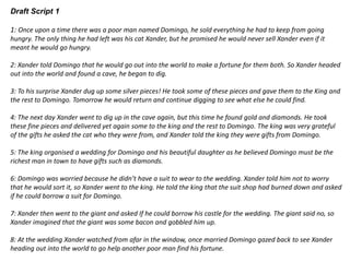 Draft Script 1
1: Once upon a time there was a poor man named Domingo, he sold everything he had to keep from going
hungry. The only thing he had left was his cat Xander, but he promised he would never sell Xander even if it
meant he would go hungry.
2: Xander told Domingo that he would go out into the world to make a fortune for them both. So Xander headed
out into the world and found a cave, he began to dig.
3: To his surprise Xander dug up some silver pieces! He took some of these pieces and gave them to the King and
the rest to Domingo. Tomorrow he would return and continue digging to see what else he could find.
4: The next day Xander went to dig up in the cave again, but this time he found gold and diamonds. He took
these fine pieces and delivered yet again some to the king and the rest to Domingo. The king was very grateful
of the gifts he asked the cat who they were from, and Xander told the king they were gifts from Domingo.
5: The king organised a wedding for Domingo and his beautiful daughter as he believed Domingo must be the
richest man in town to have gifts such as diamonds.
6: Domingo was worried because he didn’t have a suit to wear to the wedding. Xander told him not to worry
that he would sort it, so Xander went to the king. He told the king that the suit shop had burned down and asked
if he could borrow a suit for Domingo.
7: Xander then went to the giant and asked If he could borrow his castle for the wedding. The giant said no, so
Xander imagined that the giant was some bacon and gobbled him up.
8: At the wedding Xander watched from afar in the window, once married Domingo gazed back to see Xander
heading out into the world to go help another poor man find his fortune.
 