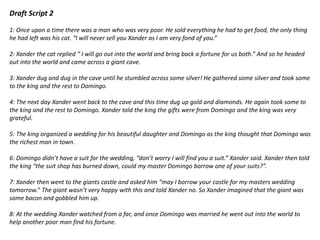 Draft Script 2
1: Once upon a time there was a man who was very poor. He sold everything he had to get food, the only thing
he had left was his cat. “I will never sell you Xander as I am very fond of you.”
2: Xander the cat replied “ I will go out into the world and bring back a fortune for us both.” And so he headed
out into the world and came across a giant cave.
3: Xander dug and dug in the cave until he stumbled across some silver! He gathered some silver and took some
to the king and the rest to Domingo.
4: The next day Xander went back to the cave and this time dug up gold and diamonds. He again took some to
the king and the rest to Domingo. Xander told the king the gifts were from Domingo and the king was very
grateful.
5: The king organized a wedding for his beautiful daughter and Domingo as the king thought that Domingo was
the richest man in town.
6: Domingo didn’t have a suit for the wedding, “don’t worry I will find you a suit.” Xander said. Xander then told
the king “the suit shop has burned down, could my master Domingo borrow one of your suits?”.
7: Xander then went to the giants castle and asked him “may I borrow your castle for my masters wedding
tomorrow.” The giant wasn’t very happy with this and told Xander no. So Xander imagined that the giant was
some bacon and gobbled him up.
8: At the wedding Xander watched from a far, and once Domingo was married he went out into the world to
help another poor man find his fortune.
 