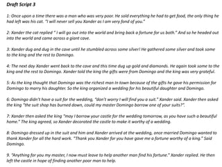 Draft Script 3
1: Once upon a time there was a man who was very poor. He sold everything he had to get food, the only thing he
had left was his cat. “I will never sell you Xander as I am very fond of you.”
2: Xander the cat replied “ I will go out into the world and bring back a fortune for us both.” And so he headed out
into the world and came across a giant cave.
3: Xander dug and dug in the cave until he stumbled across some silver! He gathered some silver and took some
to the king and the rest to Domingo.
4: The next day Xander went back to the cave and this time dug up gold and diamonds. He again took some to the
king and the rest to Domingo. Xander told the king the gifts were from Domingo and the king was very grateful.
5: As the king thought that Domingo was the richest man In town because of the gifts he gave his permission for
Domingo to marry his daughter. So the king organized a wedding for his beautiful daughter and Domingo.
6: Domingo didn’t have a suit for the wedding, “don’t worry I will find you a suit.” Xander said. Xander then asked
the king “the suit shop has burned down, could my master Domingo borrow one of your suits?”.
7: Xander then asked the king “may I borrow your castle for the wedding tomorrow, as you have such a beautiful
home.” The king agreed, so Xander decorated the castle to make it worthy of a wedding.
8: Domingo dressed up in the suit and him and Xander arrived at the wedding, once married Domingo wanted to
thank Xander for all the hard work. “Thank you Xander for you have gave me a fortune worthy of a king.” Said
Domingo.
9. “Anything for you my master, I now must leave to help another man find his fortune.” Xander replied. He then
left the castle in hope of finding another poor man to help.
 
