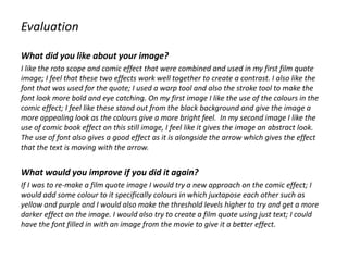 Evaluation
What did you like about your image?
I like the roto scope and comic effect that were combined and used in my first film quote
image; I feel that these two effects work well together to create a contrast. I also like the
font that was used for the quote; I used a warp tool and also the stroke tool to make the
font look more bold and eye catching. On my first image I like the use of the colours in the
comic effect; I feel like these stand out from the black background and give the image a
more appealing look as the colours give a more bright feel. In my second image I like the
use of comic book effect on this still image, I feel like it gives the image an abstract look.
The use of font also gives a good effect as it is alongside the arrow which gives the effect
that the text is moving with the arrow.
What would you improve if you did it again?
If I was to re-make a film quote image I would try a new approach on the comic effect; I
would add some colour to it specifically colours in which juxtapose each other such as
yellow and purple and I would also make the threshold levels higher to try and get a more
darker effect on the image. I would also try to create a film quote using just text; I could
have the font filled in with an image from the movie to give it a better effect.
 