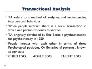 Transactional AnalysisTransactional Analysis
 TA refers to a method of analysing and understanding
interpersonal behaviour.
 When people interact, there is a social transaction in
which one person responds to another
 TA originally developed by Eric Berne a psychotherapist,
for psychotherapy in 1950
 People interact with each other in terms of three
Psychological positions, Or Behavioural patterns , known
as ego state
 CHILD EGO, ADULT EGO, PARENT EGO
 