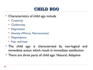 CHILD EGOCHILD EGO
 Characteristics of child ego include
 Creativity
 Conformity
 Depression
 Anxiety (Worry, Nervousness)
 Dependence
 Fear and hate
 The child ego is characterised by non-logical and
immediate action which result in immediate satisfaction
 There are three parts of child ego: Natural, Adaptive
 