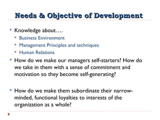 Needs & Objective of DevelopmentNeeds & Objective of Development
 Knowledge about….
 Business Environment
 Management Principles and techniques
 Human Relations
 How do we make our managers self-starters? How do
we take in them with a sense of commitment and
motivation so they become self-generating?
 How do we make them subordinate their narrow-
minded, functional loyalties to interests of the
organization as a whole?
 