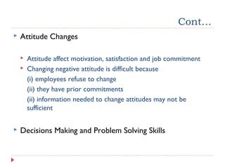 Cont…
 Attitude Changes
 Attitude affect motivation, satisfaction and job commitment
 Changing negative attitude is difficult because
(i) employees refuse to change
(ii) they have prior commitments
(ii) information needed to change attitudes may not be
sufficient
 Decisions Making and Problem Solving Skills
 
