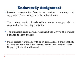 Understudy AssignmentUnderstudy Assignment
 Involves a continuing flow of instructions, comments and
suggestions from managers to the subordinates
 The trainee works directly with a senior manager who is
responsible for coaching the junior
 The managers gives certain responsibilities , giving the trainee
a chance to learn the job
 Most irritating problem with such employees is their inability
to balance work with life Family, Profession, Health, Social ,
Financial, Spiritual and Mental
 