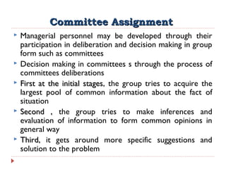 Committee AssignmentCommittee Assignment
 Managerial personnel may be developed through their
participation in deliberation and decision making in group
form such as committees
 Decision making in committees s through the process of
committees deliberations
 First at the initial stagesFirst at the initial stages, the group tries to acquire the
largest pool of common information about the fact of
situation
 Second ,Second , the group tries to make inferences and
evaluation of information to form common opinions in
general way
 Third,Third, it gets around more specific suggestions and
solution to the problem
 