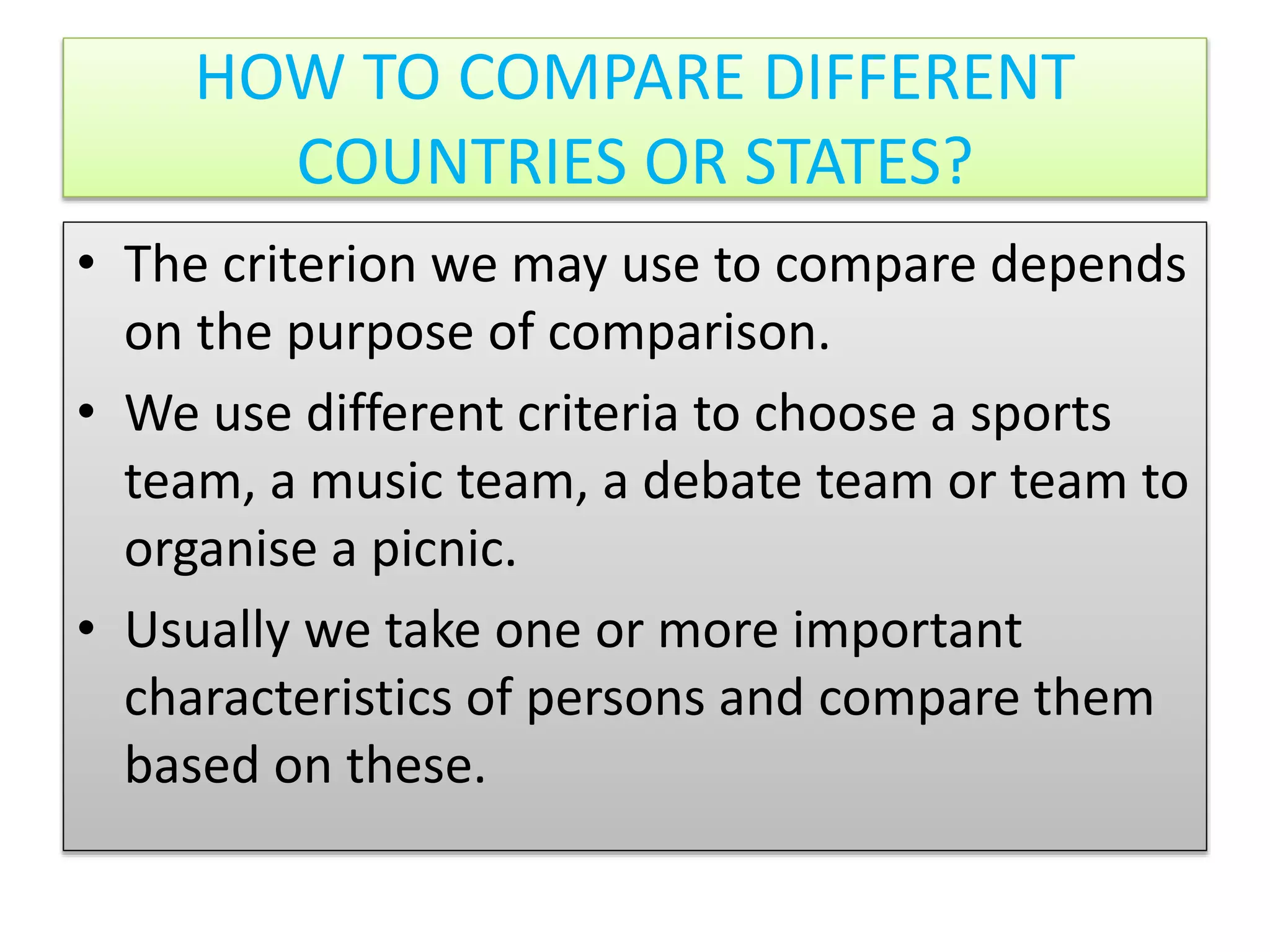 HOW TO COMPARE DIFFERENT
COUNTRIES OR STATES?
• The criterion we may use to compare depends
on the purpose of comparison.
• We use different criteria to choose a sports
team, a music team, a debate team or team to
organise a picnic.
• Usually we take one or more important
characteristics of persons and compare them
based on these.
 