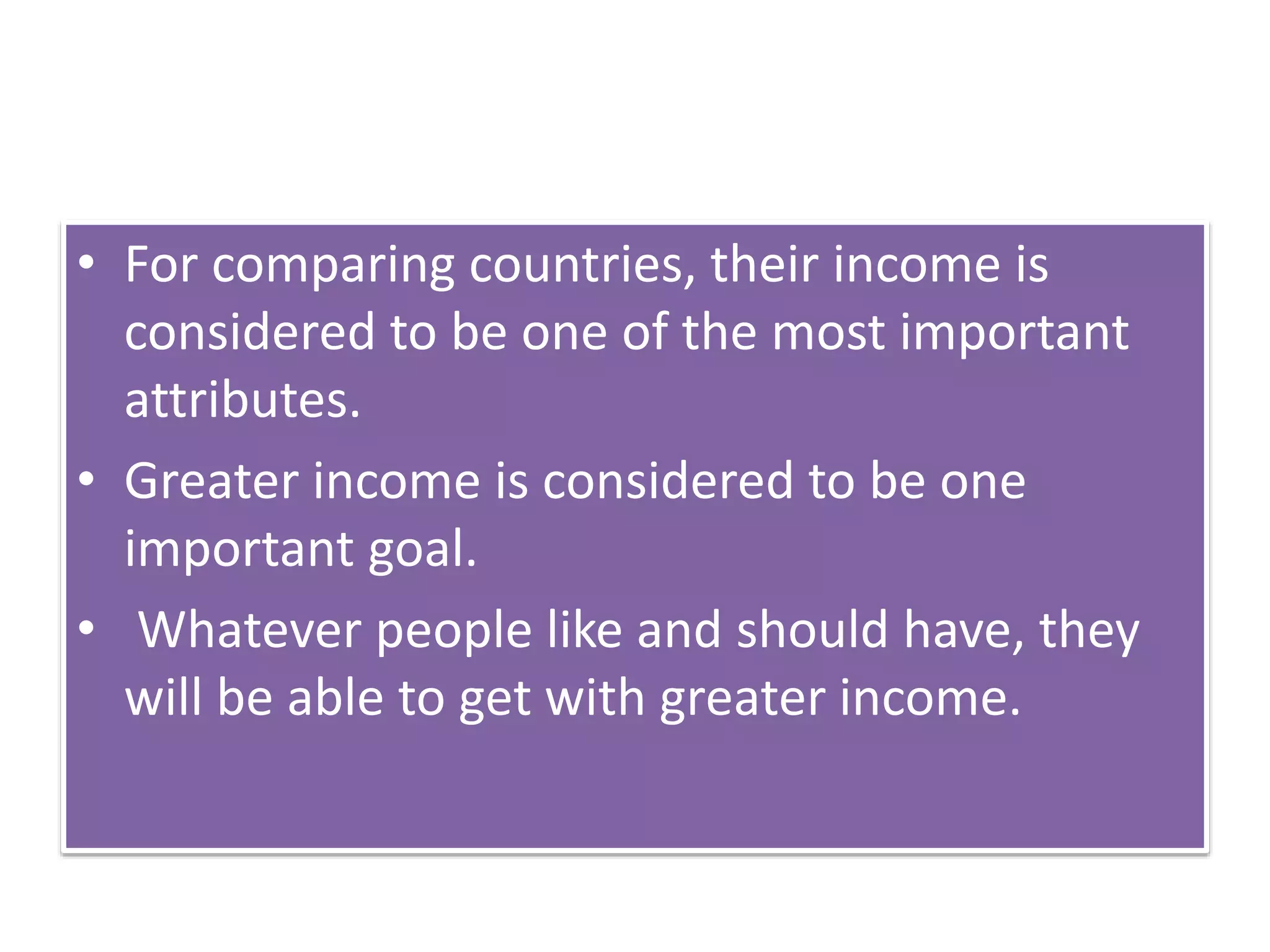 • For comparing countries, their income is
considered to be one of the most important
attributes.
• Greater income is considered to be one
important goal.
• Whatever people like and should have, they
will be able to get with greater income.
 