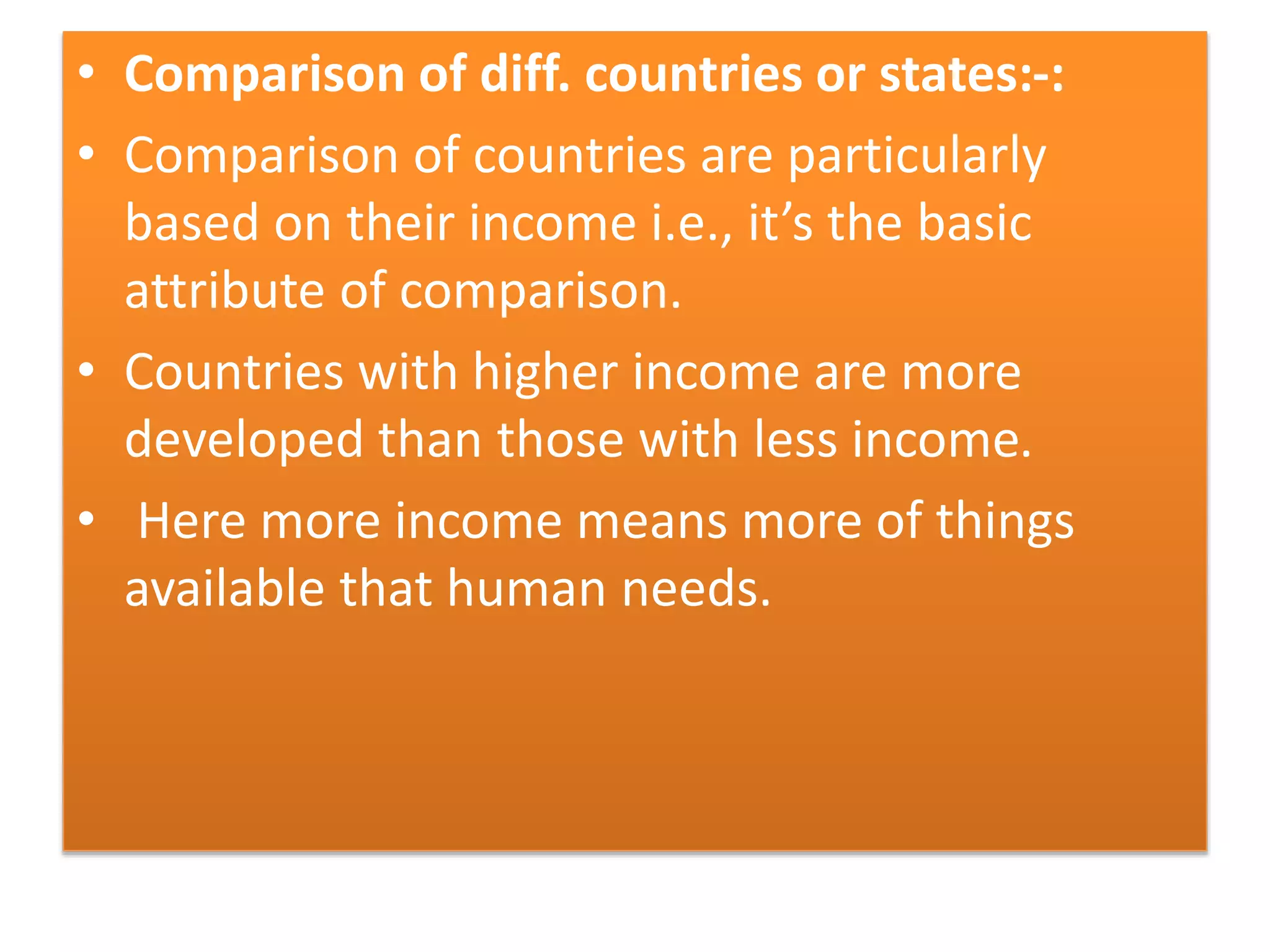 • Comparison of diff. countries or states:-:
• Comparison of countries are particularly
based on their income i.e., it’s the basic
attribute of comparison.
• Countries with higher income are more
developed than those with less income.
• Here more income means more of things
available that human needs.
 