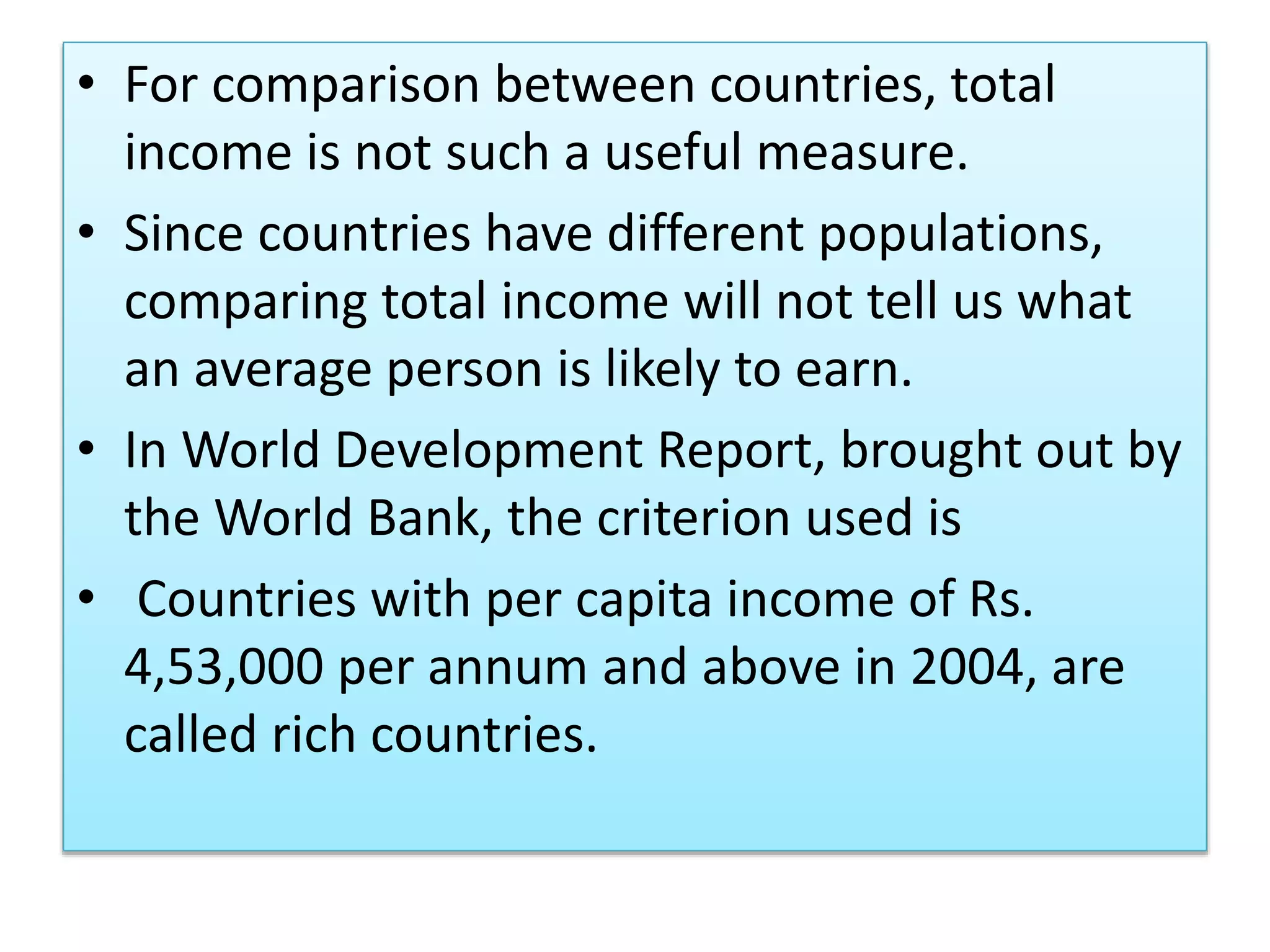 • For comparison between countries, total
income is not such a useful measure.
• Since countries have different populations,
comparing total income will not tell us what
an average person is likely to earn.
• In World Development Report, brought out by
the World Bank, the criterion used is
• Countries with per capita income of Rs.
4,53,000 per annum and above in 2004, are
called rich countries.
 