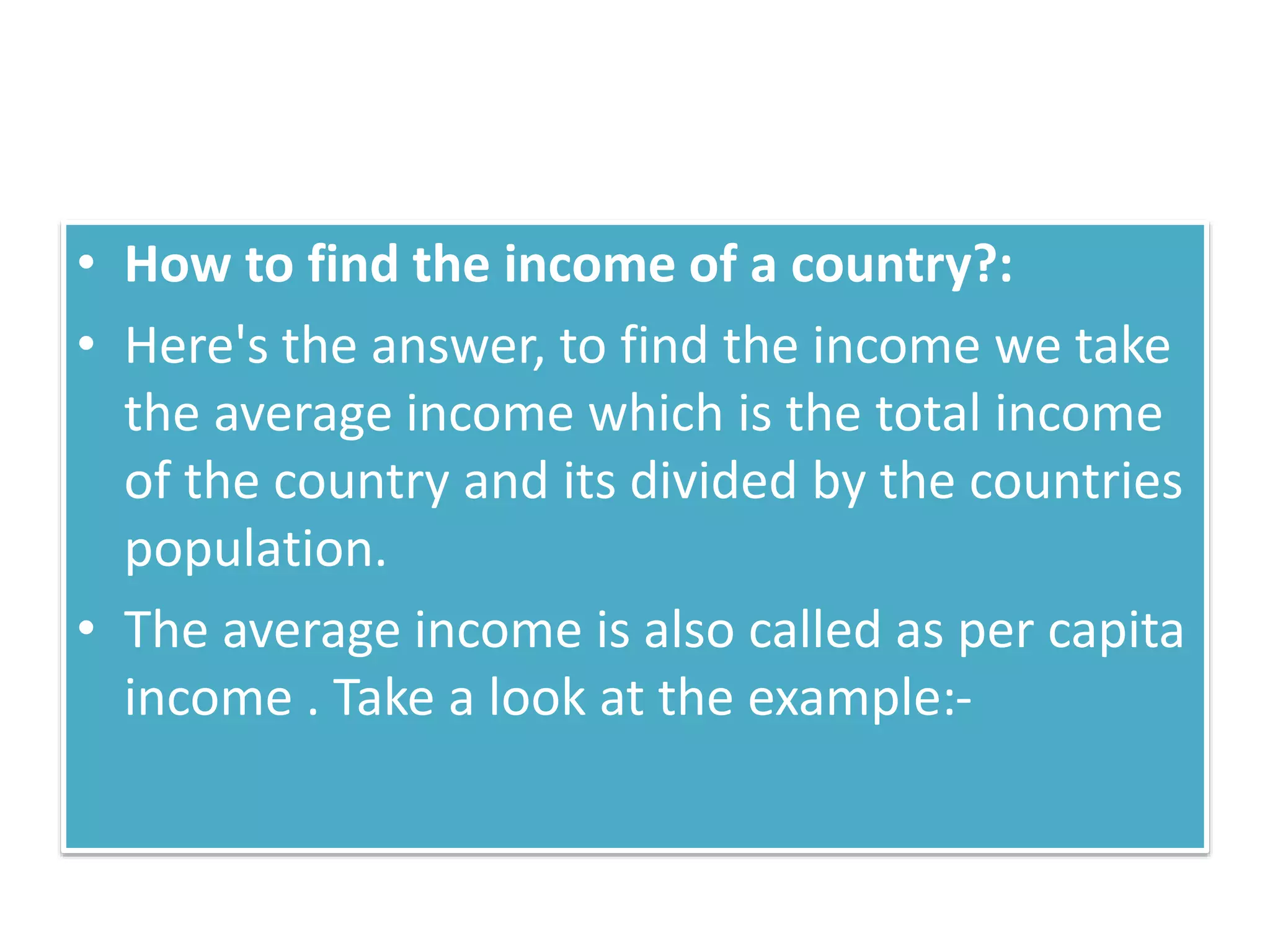 • How to find the income of a country?:
• Here's the answer, to find the income we take
the average income which is the total income
of the country and its divided by the countries
population.
• The average income is also called as per capita
income . Take a look at the example:-
 