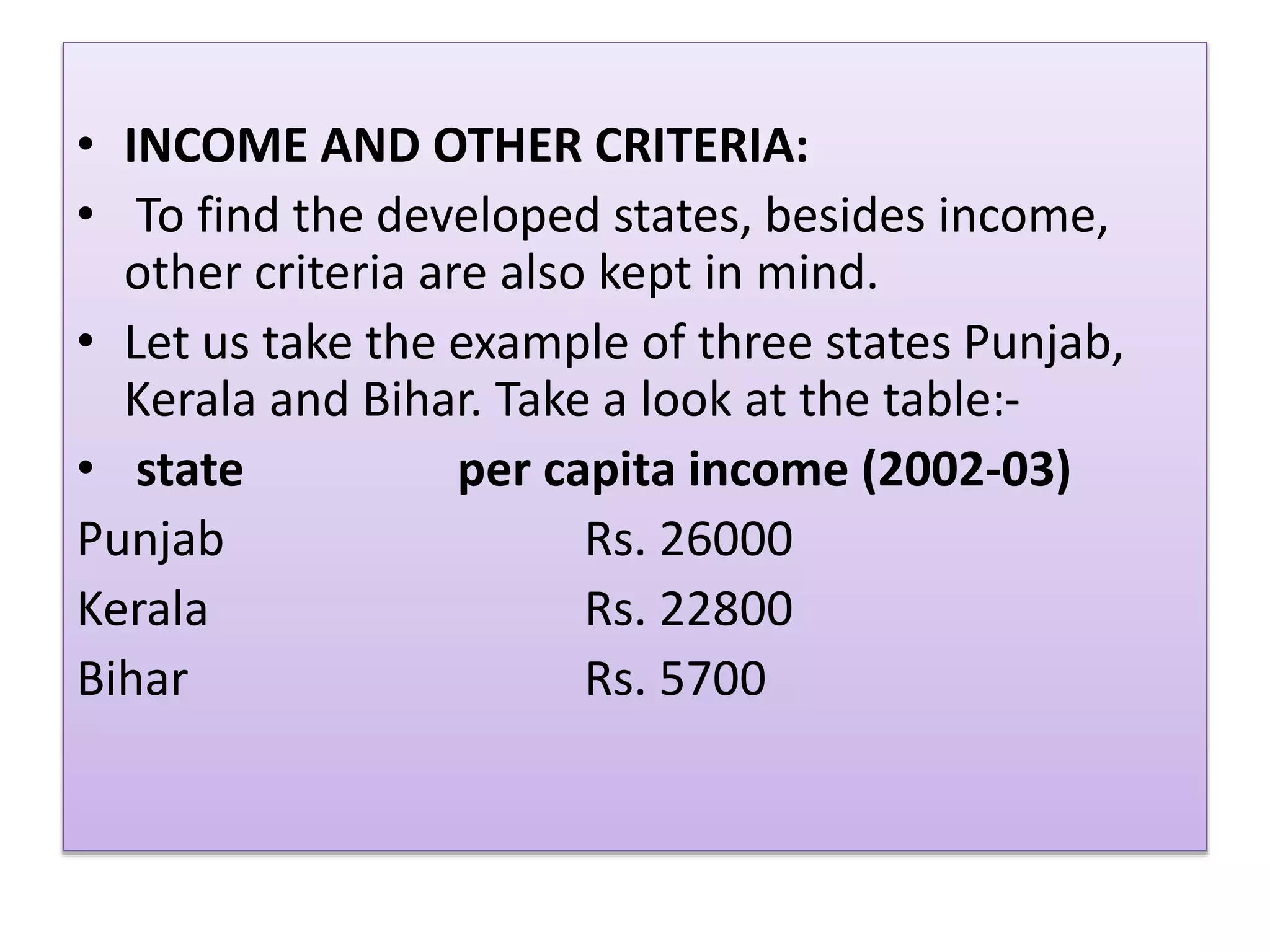 • INCOME AND OTHER CRITERIA:
• To find the developed states, besides income,
other criteria are also kept in mind.
• Let us take the example of three states Punjab,
Kerala and Bihar. Take a look at the table:-
• state per capita income (2002-03)
Punjab Rs. 26000
Kerala Rs. 22800
Bihar Rs. 5700
 
