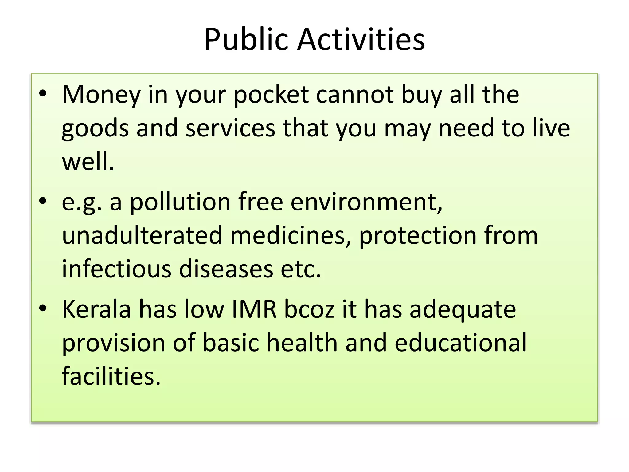 Public Activities
• Money in your pocket cannot buy all the
goods and services that you may need to live
well.
• e.g. a pollution free environment,
unadulterated medicines, protection from
infectious diseases etc.
• Kerala has low IMR bcoz it has adequate
provision of basic health and educational
facilities.
 