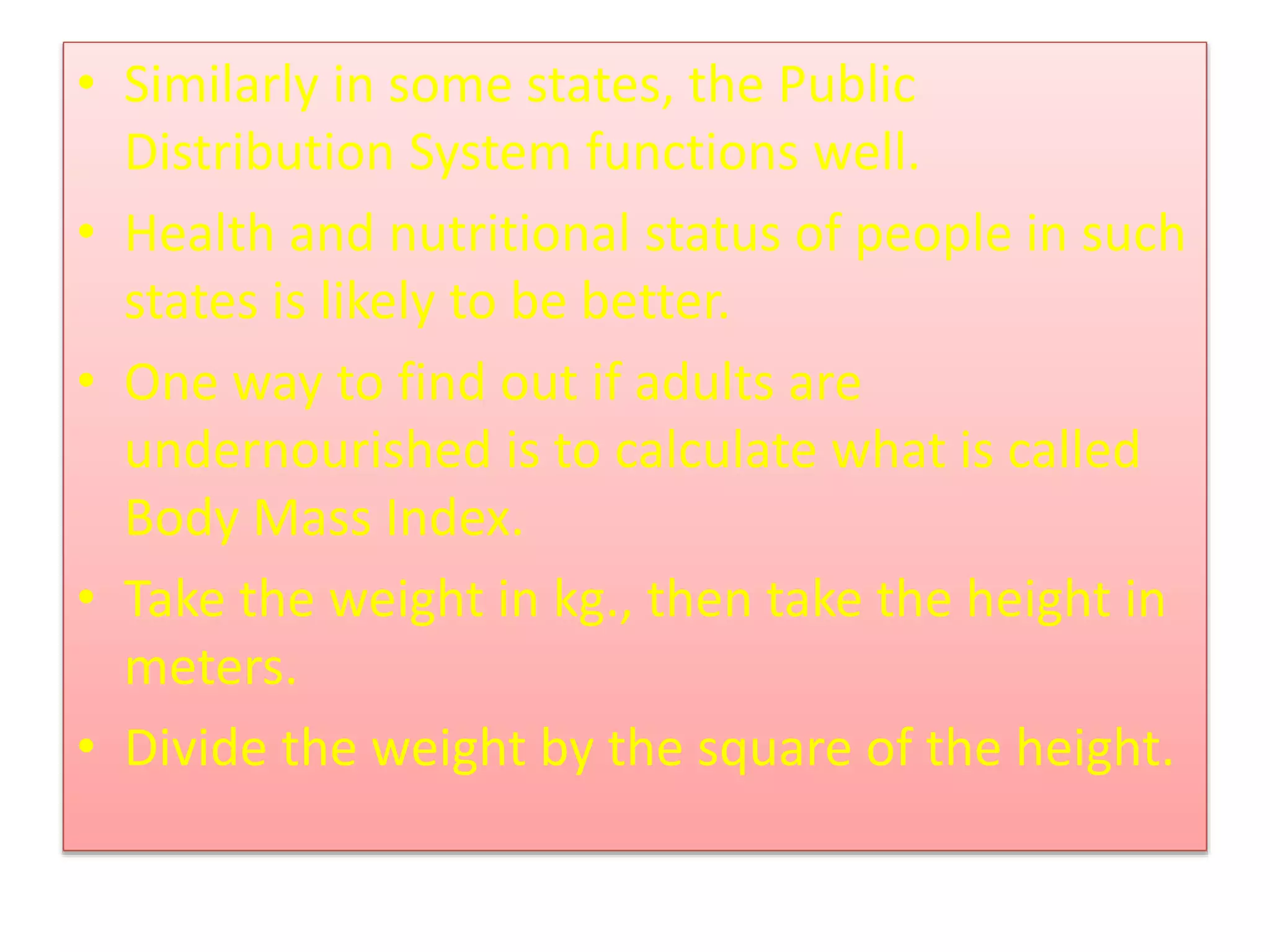 • Similarly in some states, the Public
Distribution System functions well.
• Health and nutritional status of people in such
states is likely to be better.
• One way to find out if adults are
undernourished is to calculate what is called
Body Mass Index.
• Take the weight in kg., then take the height in
meters.
• Divide the weight by the square of the height.
 