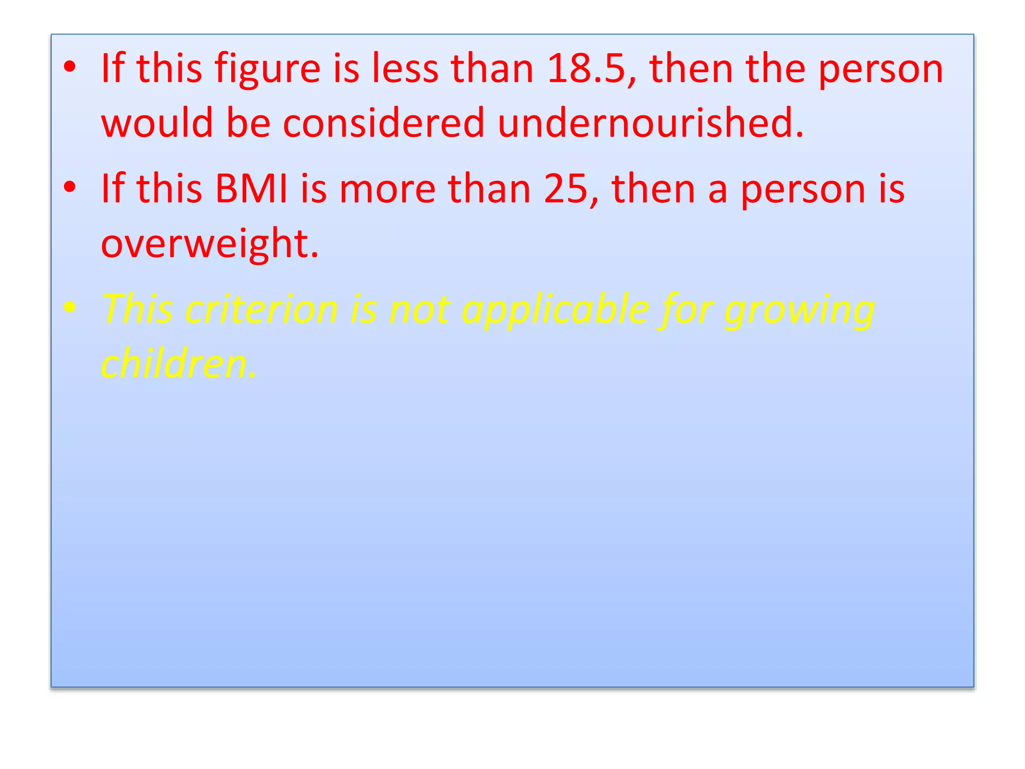 • If this figure is less than 18.5, then the person
would be considered undernourished.
• If this BMI is more than 25, then a person is
overweight.
• This criterion is not applicable for growing
children.
 