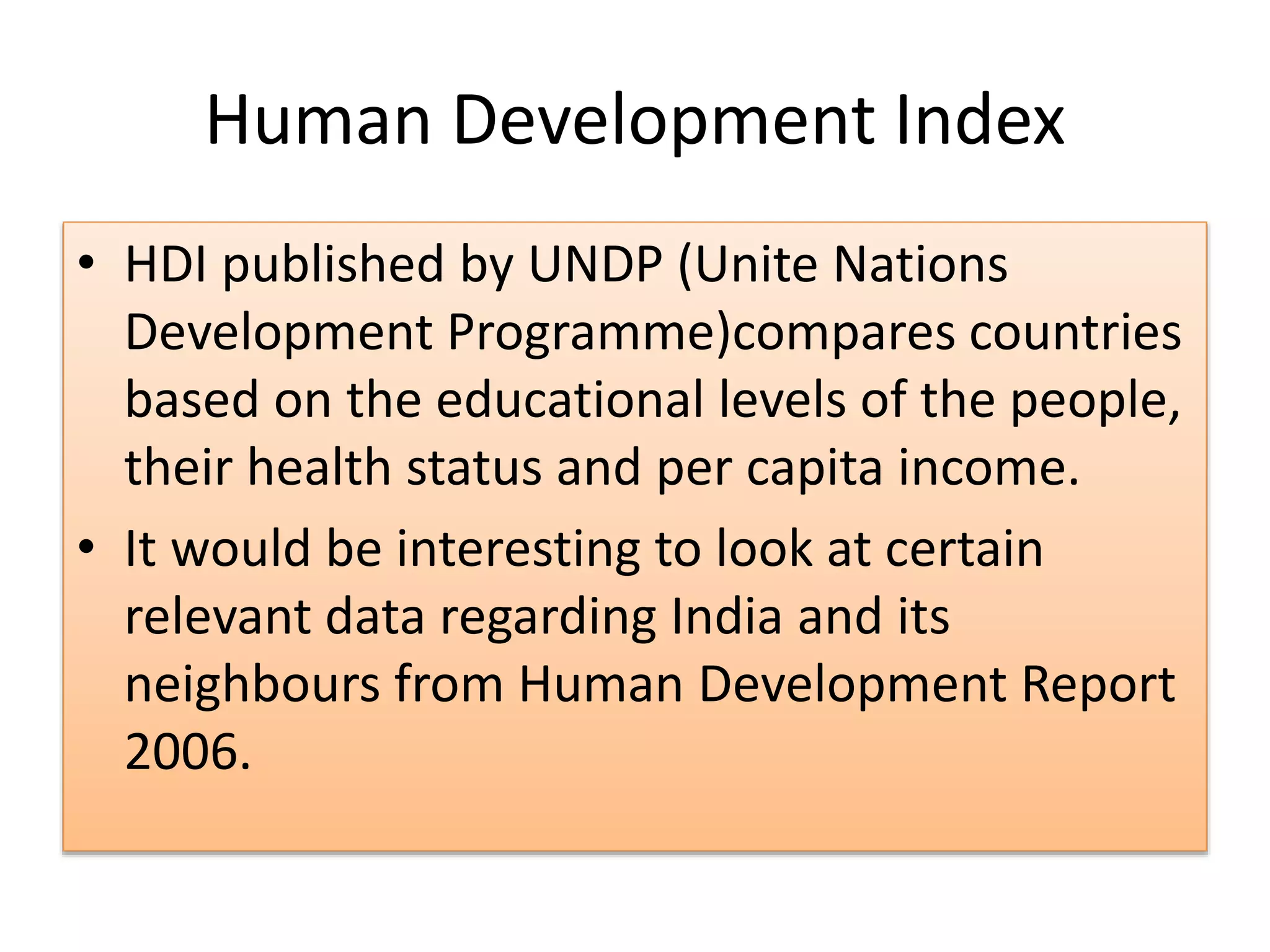 Human Development Index
• HDI published by UNDP (Unite Nations
Development Programme)compares countries
based on the educational levels of the people,
their health status and per capita income.
• It would be interesting to look at certain
relevant data regarding India and its
neighbours from Human Development Report
2006.
 