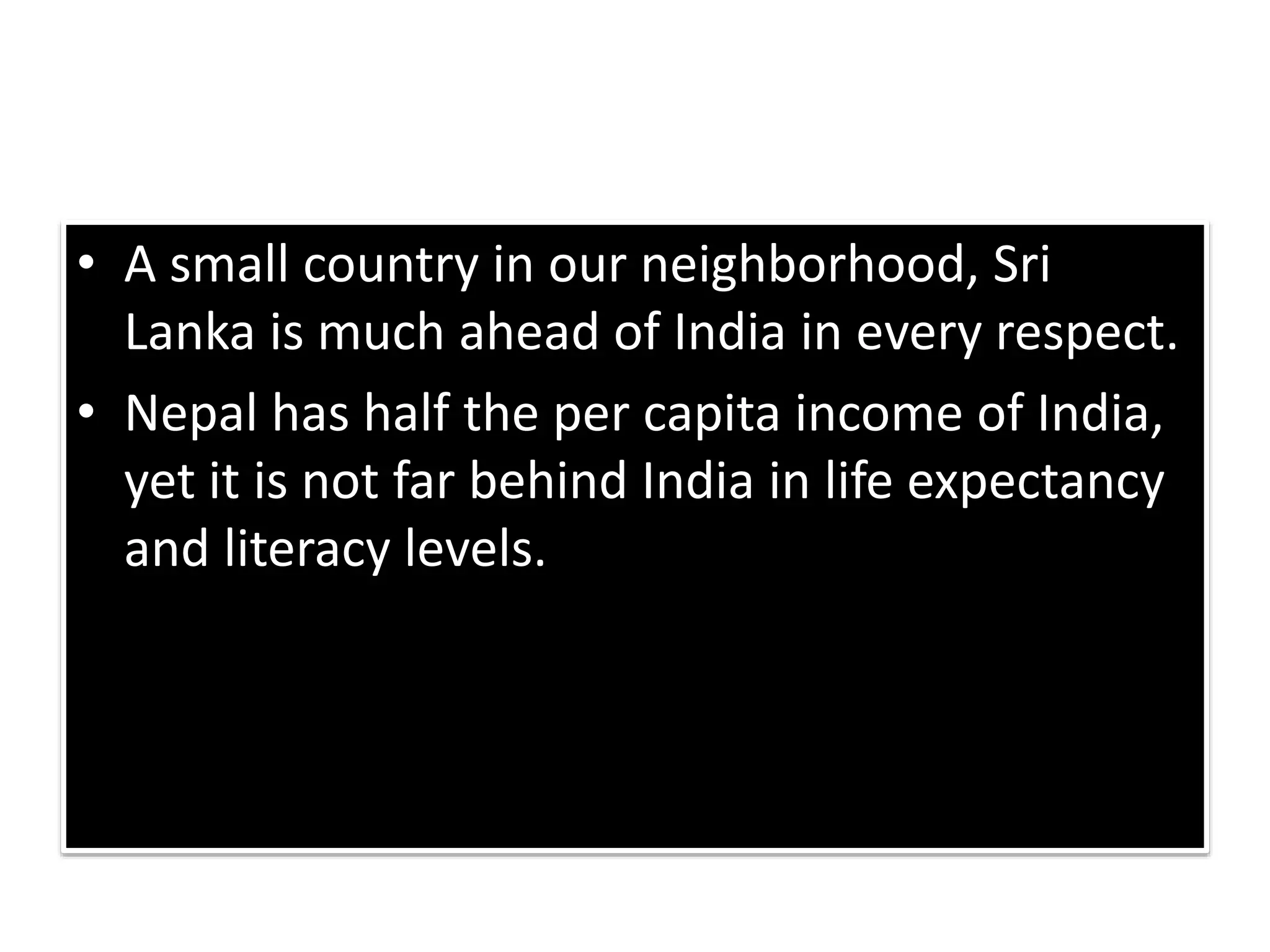 • A small country in our neighborhood, Sri
Lanka is much ahead of India in every respect.
• Nepal has half the per capita income of India,
yet it is not far behind India in life expectancy
and literacy levels.
 
