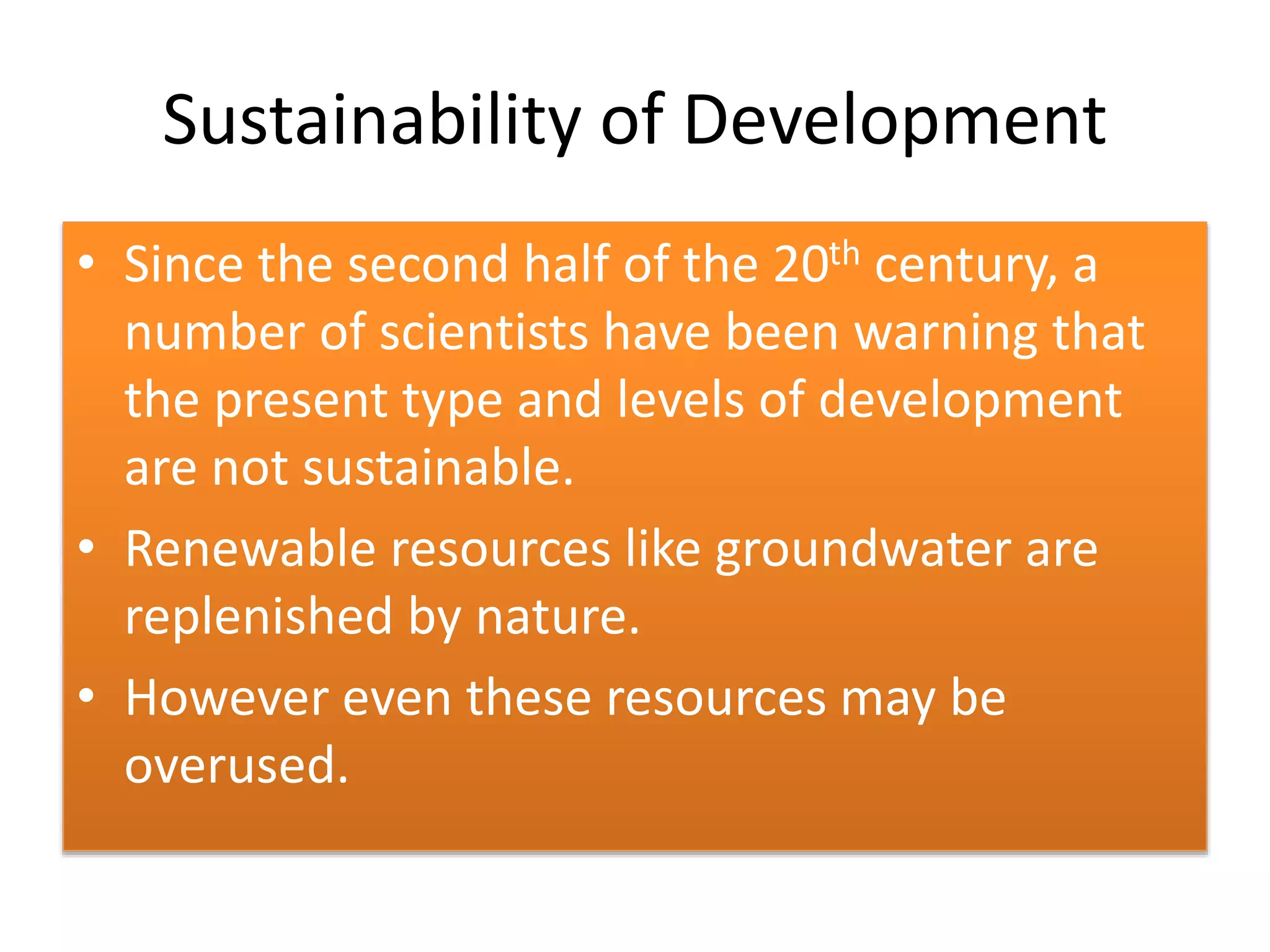 Sustainability of Development
• Since the second half of the 20th century, a
number of scientists have been warning that
the present type and levels of development
are not sustainable.
• Renewable resources like groundwater are
replenished by nature.
• However even these resources may be
overused.
 