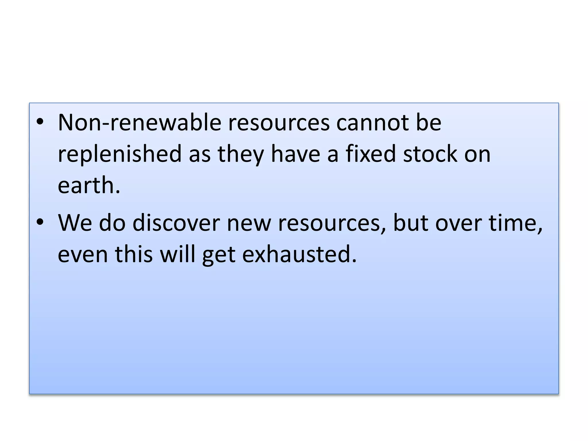 • Non-renewable resources cannot be
replenished as they have a fixed stock on
earth.
• We do discover new resources, but over time,
even this will get exhausted.
 