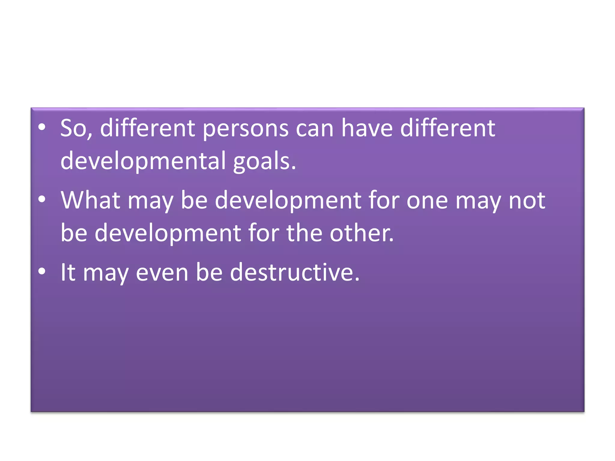 • So, different persons can have different
developmental goals.
• What may be development for one may not
be development for the other.
• It may even be destructive.
 