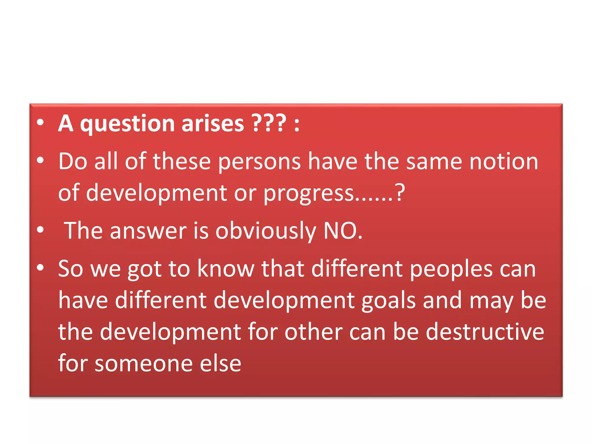 • A question arises ??? :
• Do all of these persons have the same notion
of development or progress......?
• The answer is obviously NO.
• So we got to know that different peoples can
have different development goals and may be
the development for other can be destructive
for someone else
 