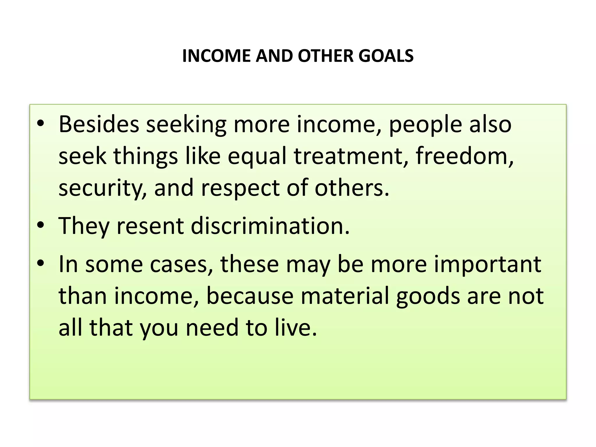 INCOME AND OTHER GOALS
• Besides seeking more income, people also
seek things like equal treatment, freedom,
security, and respect of others.
• They resent discrimination.
• In some cases, these may be more important
than income, because material goods are not
all that you need to live.
 