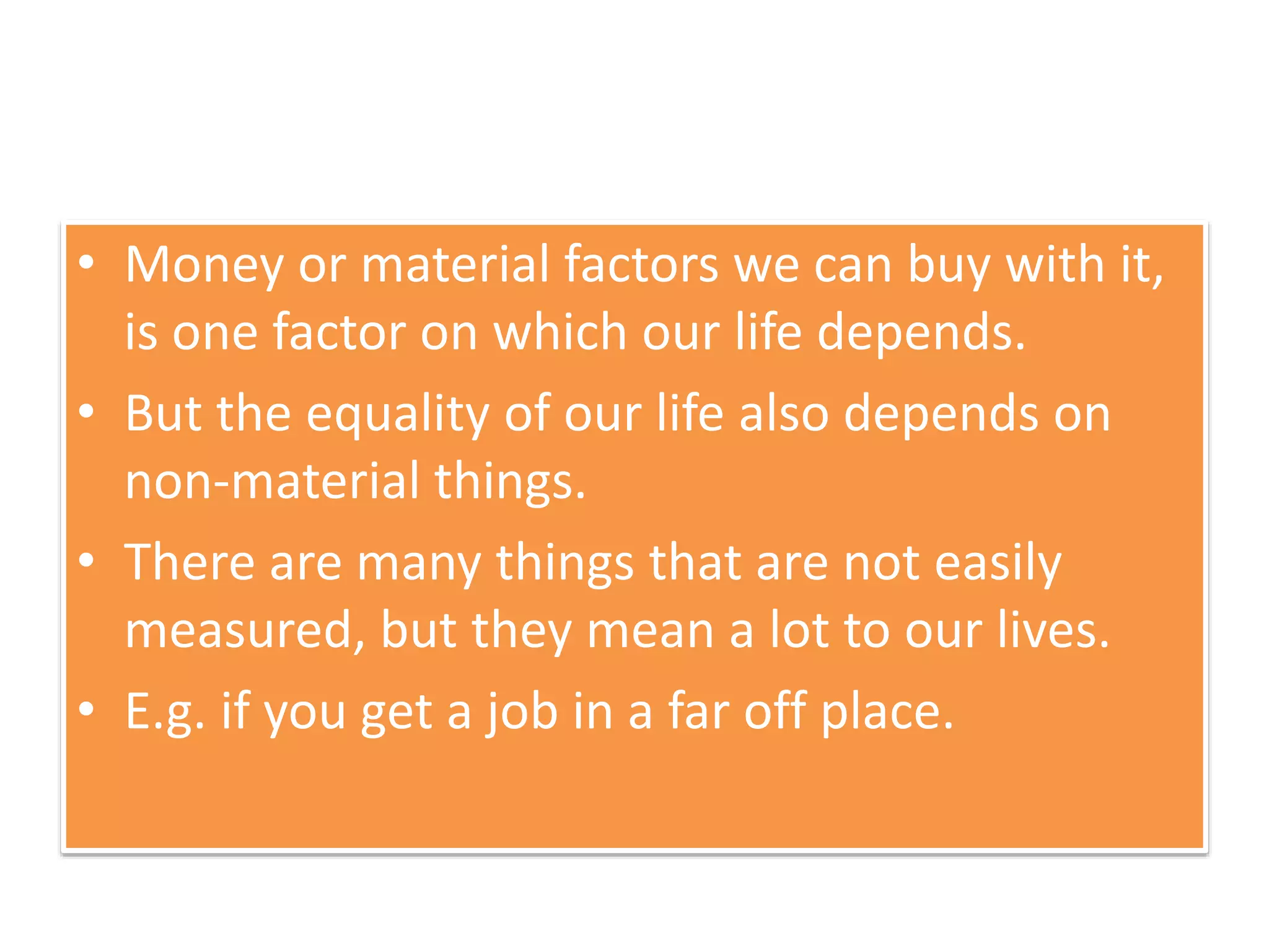 • Money or material factors we can buy with it,
is one factor on which our life depends.
• But the equality of our life also depends on
non-material things.
• There are many things that are not easily
measured, but they mean a lot to our lives.
• E.g. if you get a job in a far off place.
 
