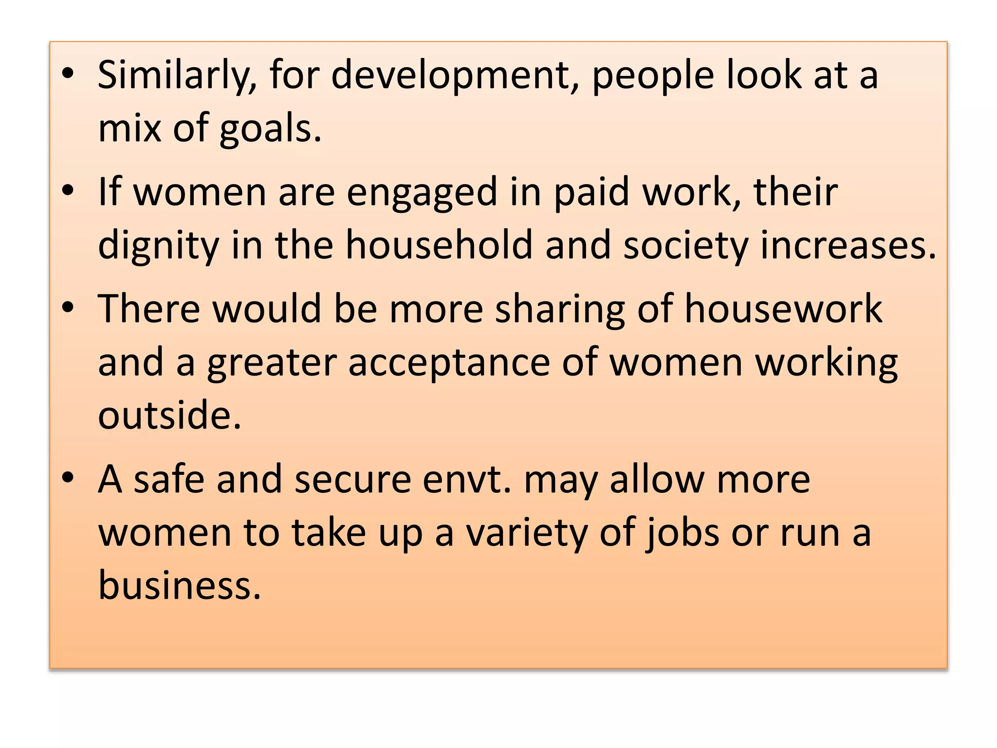 • Similarly, for development, people look at a
mix of goals.
• If women are engaged in paid work, their
dignity in the household and society increases.
• There would be more sharing of housework
and a greater acceptance of women working
outside.
• A safe and secure envt. may allow more
women to take up a variety of jobs or run a
business.
 