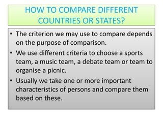 HOW TO COMPARE DIFFERENT
COUNTRIES OR STATES?
• The criterion we may use to compare depends
on the purpose of comparison.
• We use different criteria to choose a sports
team, a music team, a debate team or team to
organise a picnic.
• Usually we take one or more important
characteristics of persons and compare them
based on these.
 