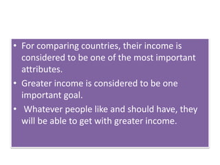 • For comparing countries, their income is
considered to be one of the most important
attributes.
• Greater income is considered to be one
important goal.
• Whatever people like and should have, they
will be able to get with greater income.
 