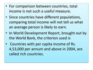 • For comparison between countries, total
income is not such a useful measure.
• Since countries have different populations,
comparing total income will not tell us what
an average person is likely to earn.
• In World Development Report, brought out by
the World Bank, the criterion used is
• Countries with per capita income of Rs.
4,53,000 per annum and above in 2004, are
called rich countries.
 