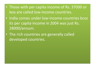 • Those with per capita income of Rs. 37000 or
less are called low-income countries.
• India comes under low-income countries bcoz
its per capita income in 2004 was just Rs.
28000/annum.
• The rich countries are generally called
developed countries.
 