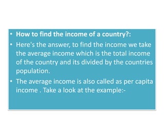 • How to find the income of a country?:
• Here's the answer, to find the income we take
the average income which is the total income
of the country and its divided by the countries
population.
• The average income is also called as per capita
income . Take a look at the example:-
 