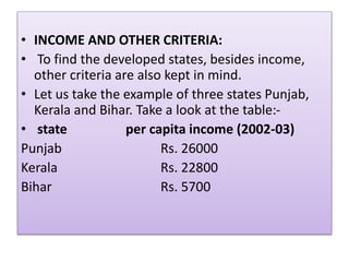 • INCOME AND OTHER CRITERIA:
• To find the developed states, besides income,
other criteria are also kept in mind.
• Let us take the example of three states Punjab,
Kerala and Bihar. Take a look at the table:-
• state per capita income (2002-03)
Punjab Rs. 26000
Kerala Rs. 22800
Bihar Rs. 5700
 
