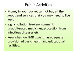 Public Activities
• Money in your pocket cannot buy all the
goods and services that you may need to live
well.
• e.g. a pollution free environment,
unadulterated medicines, protection from
infectious diseases etc.
• Kerala has low IMR bcoz it has adequate
provision of basic health and educational
facilities.
 