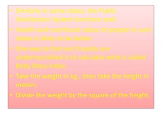 • Similarly in some states, the Public
Distribution System functions well.
• Health and nutritional status of people in such
states is likely to be better.
• One way to find out if adults are
undernourished is to calculate what is called
Body Mass Index.
• Take the weight in kg., then take the height in
meters.
• Divide the weight by the square of the height.
 
