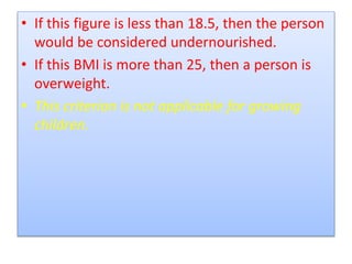 • If this figure is less than 18.5, then the person
would be considered undernourished.
• If this BMI is more than 25, then a person is
overweight.
• This criterion is not applicable for growing
children.
 