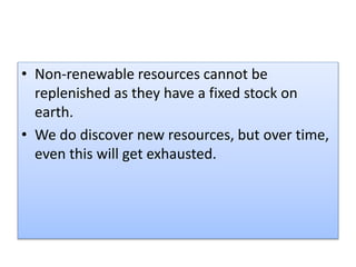 • Non-renewable resources cannot be
replenished as they have a fixed stock on
earth.
• We do discover new resources, but over time,
even this will get exhausted.
 