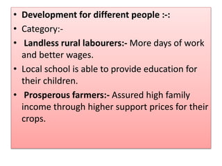 • Development for different people :-:
• Category:-
• Landless rural labourers:- More days of work
and better wages.
• Local school is able to provide education for
their children.
• Prosperous farmers:- Assured high family
income through higher support prices for their
crops.
 