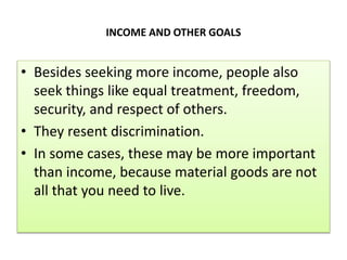 INCOME AND OTHER GOALS
• Besides seeking more income, people also
seek things like equal treatment, freedom,
security, and respect of others.
• They resent discrimination.
• In some cases, these may be more important
than income, because material goods are not
all that you need to live.
 