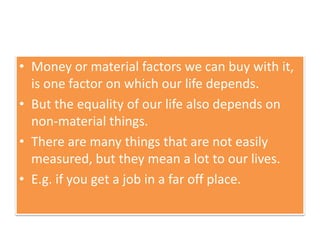 • Money or material factors we can buy with it,
is one factor on which our life depends.
• But the equality of our life also depends on
non-material things.
• There are many things that are not easily
measured, but they mean a lot to our lives.
• E.g. if you get a job in a far off place.
 