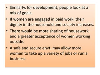 • Similarly, for development, people look at a
mix of goals.
• If women are engaged in paid work, their
dignity in the household and society increases.
• There would be more sharing of housework
and a greater acceptance of women working
outside.
• A safe and secure envt. may allow more
women to take up a variety of jobs or run a
business.
 