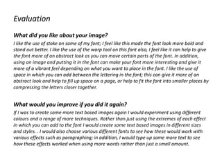 Evaluation
What did you like about your image?
I like the use of stoke on some of my font; I feel like this made the font look more bold and
stand out better. I like the use of the warp tool on this font also, I feel like it can help to give
the font more of an abstract look as you can move certain parts of the font. In addition,
using an image and putting it in the font can make your font more interesting and give it
more of a vibrant feel depending on what you want to place in the font. I like the use of
space in which you can add between the lettering in the font; this can give it more of an
abstract look and help to fill up space on a page, or help to fit the font into smaller places by
compressing the letters closer together.
What would you improve if you did it again?
If I was to create some more text based images again I would experiment using different
colours and a range of more techniques. Rather than just using the extremes of each effect
in which you can add to the font I would create some text based images in different sizes
and styles. . I would also choose various different fonts to see how these would work with
various effects such as paragraphing; in addition, I would type up some more text to see
how these effects worked when using more words rather than just a small amount.
 