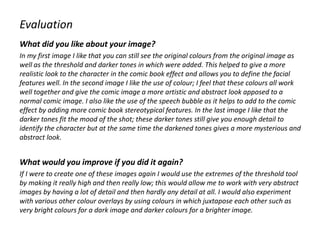 Evaluation
What did you like about your image?
In my first image I like that you can still see the original colours from the original image as
well as the threshold and darker tones in which were added. This helped to give a more
realistic look to the character in the comic book effect and allows you to define the facial
features well. In the second image I like the use of colour; I feel that these colours all work
well together and give the comic image a more artistic and abstract look apposed to a
normal comic image. I also like the use of the speech bubble as it helps to add to the comic
effect by adding more comic book stereotypical features. In the last image I like that the
darker tones fit the mood of the shot; these darker tones still give you enough detail to
identify the character but at the same time the darkened tones gives a more mysterious and
abstract look.
What would you improve if you did it again?
If I were to create one of these images again I would use the extremes of the threshold tool
by making it really high and then really low; this would allow me to work with very abstract
images by having a lot of detail and then hardly any detail at all. I would also experiment
with various other colour overlays by using colours in which juxtapose each other such as
very bright colours for a dark image and darker colours for a brighter image.
 