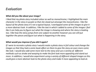 Evaluation
What did you like about your image?
I liked that my photo story included colour as well as monochrome; I highlighted the main
character in the story in purple so that she stood out amongst the monochrome. I like the
layout of the photo story it’s not a typical layout, I overlapped some of the images to give it
a more abstract look. In addition, I like the text in which I added to some of the images I feel
like it can help you to figure out what the image is showing and where the story is leading
too. I like how the story jumps from one subject to another however you can still put
together the pieces and figure out what Is happening in the story.
What would you improve if you did it again?
If I were to recreate a photo story I would create a photo story in full colour and change the
images so that they had a comic book effect on them to give the story an even more comic
like look. I would also add some more text to the story and use a variety of different
methods such as stroke and warping to make the font look more appealing and stand out
more. In addition, I would also experiment using a variety of different shaped images as this
could give a more abstract look to the photo story and make it more appealing to look at.
 