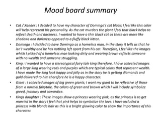 Mood board summary
• Cat / Xander : I decided to have my character of Domingo’s cat black; I feel like this color
will help represent his personality. As the cat murders the giant I feel that black helps to
reflect death and darkness. I wanted to have a thin black cat as these are more like
shadows and darkness opposed to a fluffy black kitten.
• Domingo : I decided to have Domingo as a homeless man, in the story it tells us that he
isn’t wealthy and he has nothing left apart from his cat. Therefore, I feel like the images
which I picked of a homeless man looking dirty and wearing brown reflects someone
with no wealth and someone struggling.
• King : I wanted to have a stereotypical fairy tale king therefore, I have collected images
of a large king wearing reds and purples which are typical colors that represent wealth.
I have made the king look happy and jolly as in the story he is getting diamonds and
gold delivered to him therefore he is a happy character.
• Giant : I collected images of big green giants; I want my giant to be reflective of those
from a normal fairytale, the colors of green and brown which I will include symbolize
greed, jealousy and cowardice.
• Kings daughter : These images show a princess wearing pink, as the princess is to get
married in the story I feel that pink helps to symbolize the love. I have included a
princess with blonde hair as this is a bright glowing color to show the importance of this
character.
 