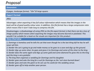 Proposal
Dimensions
8 pages, landscape format; “10x”10 large square.
Story Overview
1; Domingo is homeless and he tells his cat that even though he is the last thing left he has he will
never sell him.
2; Xander the cat is going to go and make money so he goes to a cave and digs up the ground.
3; Xander digs up some silver, he goes and gives it to Domingo and some of the silver to the king.
4; Xander does the same again and digs up some gold and some diamond he gives this to the king
and the king is very grateful.
5; The king then organises a wedding for Domingo and his daughter.
6; Xander goes and asks the king for a suit for Domingo as the ‘suit store burned down’.
7; Xander goes and eats the giant so he can use his castle for the wedding venue.
8; Xander goes off to help another poor person.
Export Format
JPEG
Advantages: when exporting it has full colour information which means that the images in the
book will be of good quality colour wise. In addition, this file format has a large compression ratio
which means that it won’t take long to compress the file.
Disadvantages: a disadvantage of using JPEG as the file export format is that there can be a loss of
image quality which means when exporting the images may become blurred or pixelated. This
wouldn’t be suitable for a book as the visuals are important for this product.
 